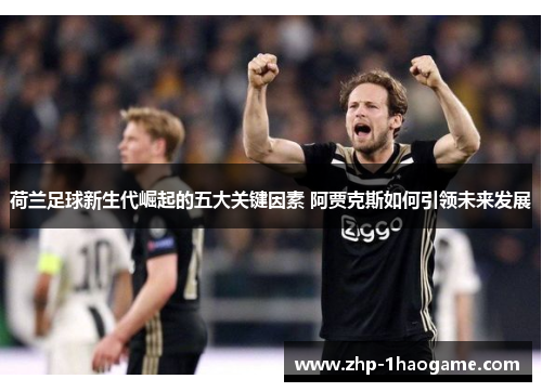荷兰足球新生代崛起的五大关键因素 阿贾克斯如何引领未来发展