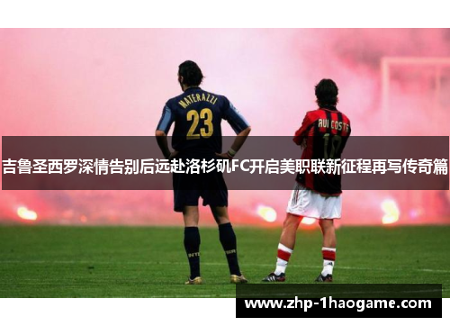 吉鲁圣西罗深情告别后远赴洛杉矶FC开启美职联新征程再写传奇篇