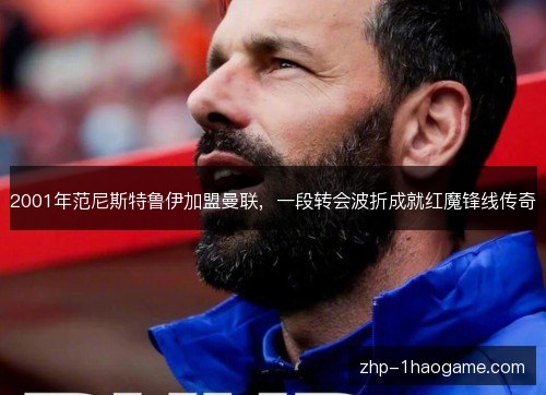 2001年范尼斯特鲁伊加盟曼联，一段转会波折成就红魔锋线传奇